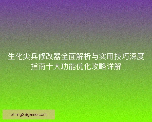 生化尖兵修改器全面解析与实用技巧深度指南十大功能优化攻略详解
