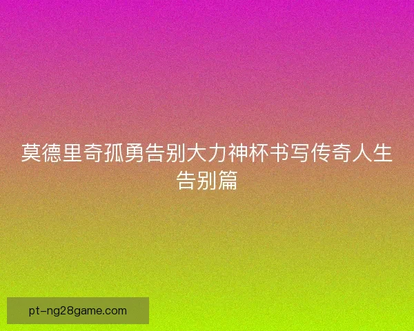 莫德里奇孤勇告别大力神杯书写传奇人生告别篇