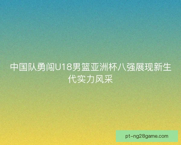 中国队勇闯U18男篮亚洲杯八强展现新生代实力风采