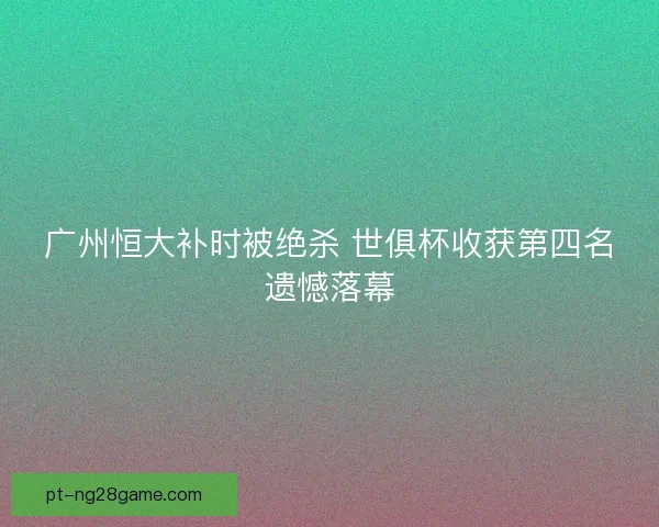 广州恒大补时被绝杀 世俱杯收获第四名遗憾落幕