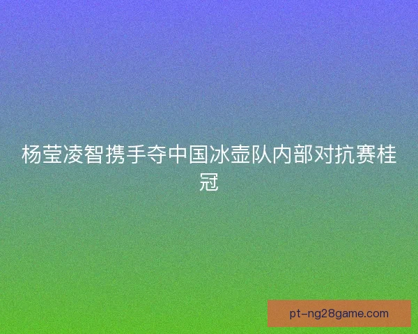 杨莹凌智携手夺中国冰壶队内部对抗赛桂冠