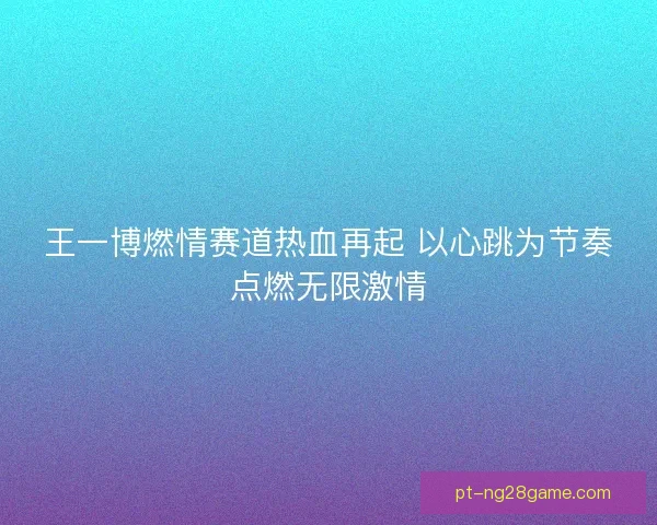 王一博燃情赛道热血再起 以心跳为节奏点燃无限激情