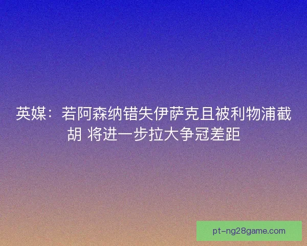 英媒：若阿森纳错失伊萨克且被利物浦截胡 将进一步拉大争冠差距