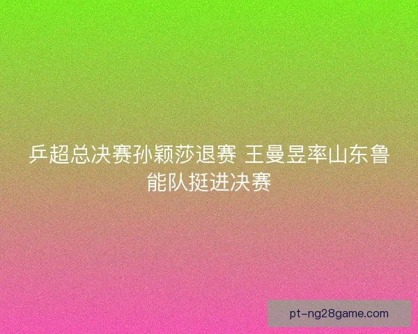 乒超总决赛孙颖莎退赛 王曼昱率山东鲁能队挺进决赛