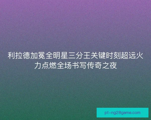 利拉德加冕全明星三分王关键时刻超远火力点燃全场书写传奇之夜