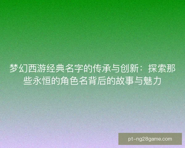 梦幻西游经典名字的传承与创新：探索那些永恒的角色名背后的故事与魅力
