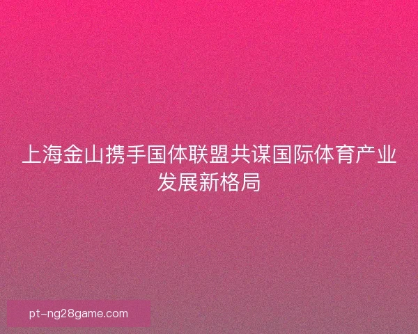 上海金山携手国体联盟共谋国际体育产业发展新格局