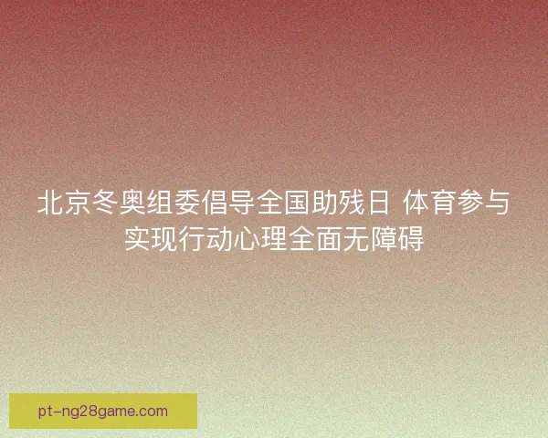 北京冬奥组委倡导全国助残日 体育参与实现行动心理全面无障碍