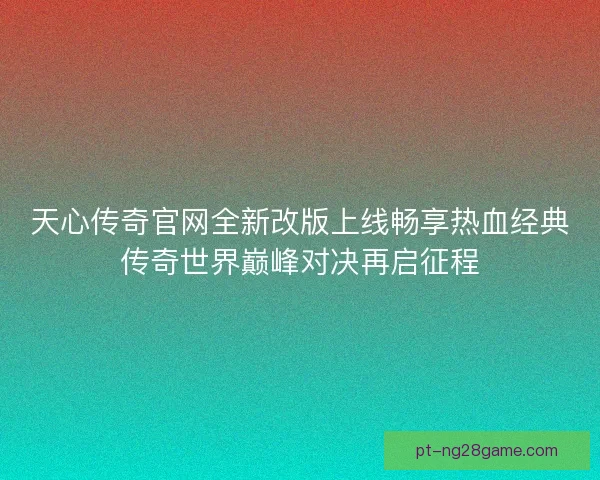 天心传奇官网全新改版上线畅享热血经典传奇世界巅峰对决再启征程