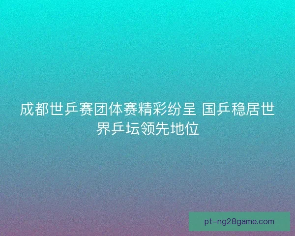 成都世乒赛团体赛精彩纷呈 国乒稳居世界乒坛领先地位