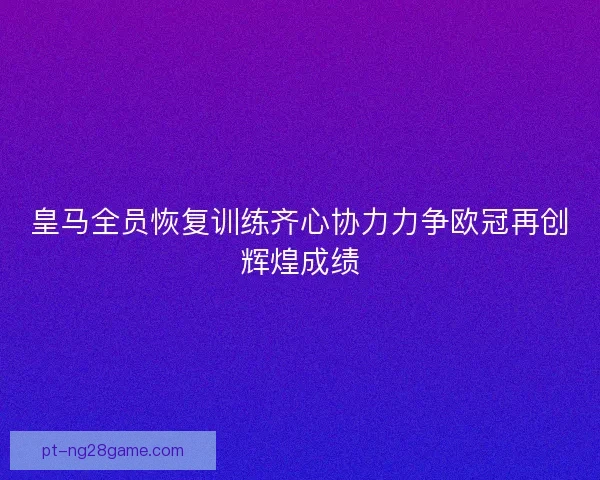 皇马全员恢复训练齐心协力力争欧冠再创辉煌成绩 皇马全员恢复训练齐心协力力争欧冠再创辉煌成绩