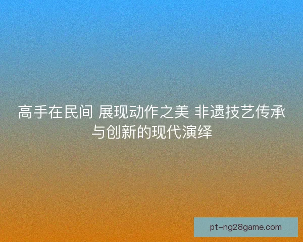 高手在民间 展现动作之美 非遗技艺传承与创新的现代演绎 高手在民间 展现动作之美 非遗技艺传承与创新的现代演绎