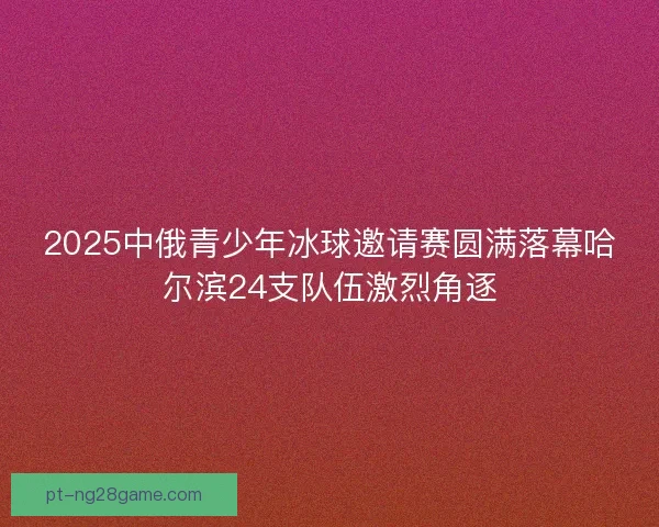 2025中俄青少年冰球邀请赛圆满落幕哈尔滨24支队伍激烈角逐