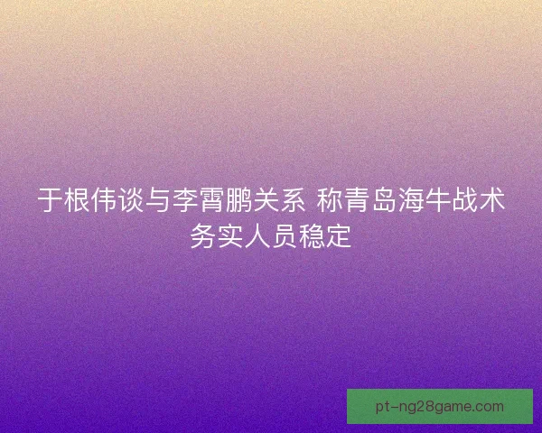 于根伟谈与李霄鹏关系 称青岛海牛战术务实人员稳定
