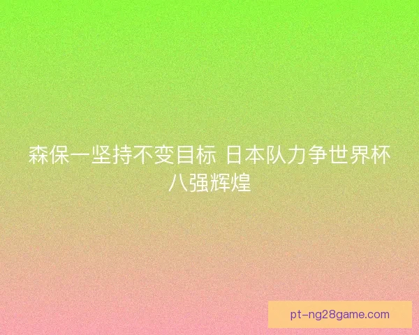 森保一坚持不变目标 日本队力争世界杯八强辉煌