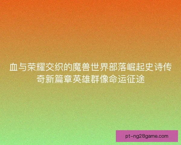血与荣耀交织的魔兽世界部落崛起史诗传奇新篇章英雄群像命运征途