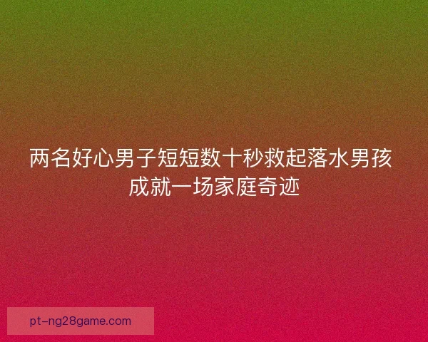 两名好心男子短短数十秒救起落水男孩 成就一场家庭奇迹