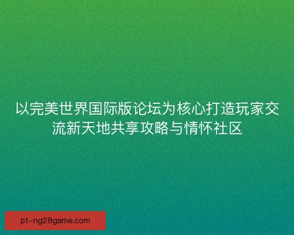 以完美世界国际版论坛为核心打造玩家交流新天地共享攻略与情怀社区