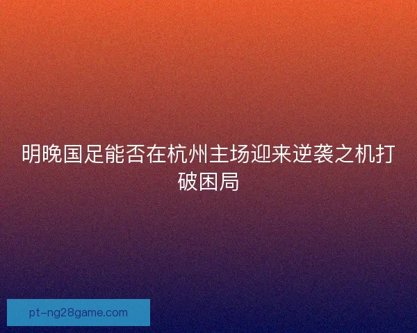 明晚国足能否在杭州主场迎来逆袭之机打破困局