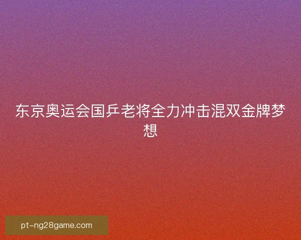 东京奥运会国乒老将全力冲击混双金牌梦想