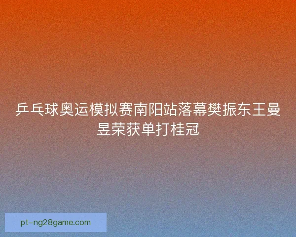 乒乓球奥运模拟赛南阳站落幕樊振东王曼昱荣获单打桂冠