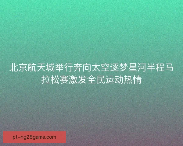 北京航天城举行奔向太空逐梦星河半程马拉松赛激发全民运动热情