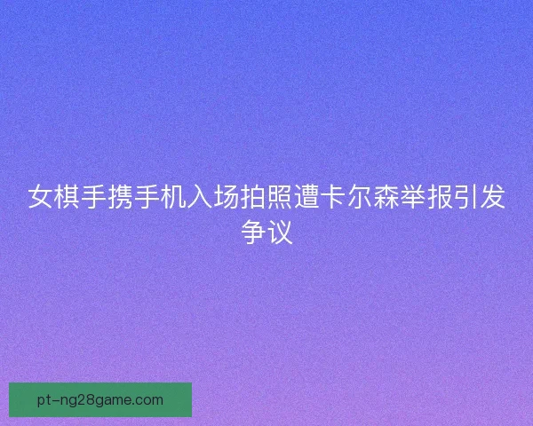 女棋手携手机入场拍照遭卡尔森举报引发争议 女棋手携手机入场拍照遭卡尔森举报引发争议