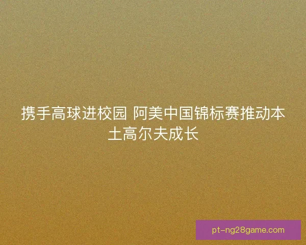 携手高球进校园 阿美中国锦标赛推动本土高尔夫成长